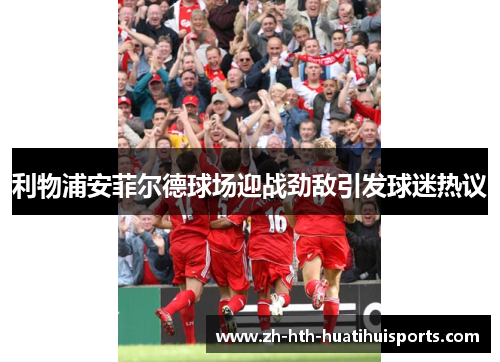 利物浦安菲尔德球场迎战劲敌引发球迷热议